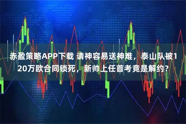 赤盈策略APP下载 请神容易送神难，泰山队被120万欧合同锁死，新帅上任首考竟是解约？