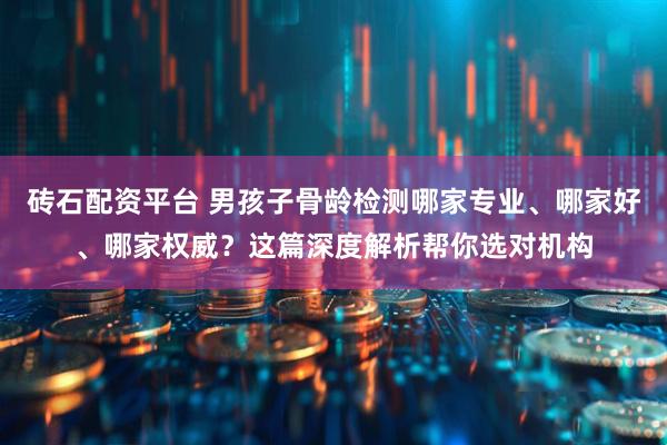 砖石配资平台 男孩子骨龄检测哪家专业、哪家好、哪家权威？这篇深度解析帮你选对机构