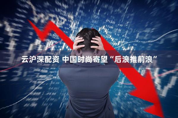 云沪深配资 中国时尚寄望“后浪推前浪”