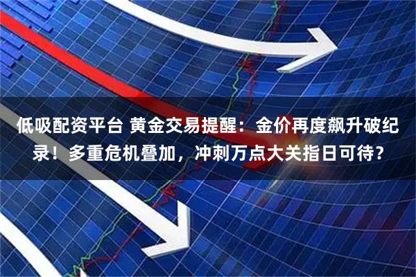 低吸配资平台 黄金交易提醒：金价再度飙升破纪录！多重危机叠加，冲刺万点大关指日可待？
