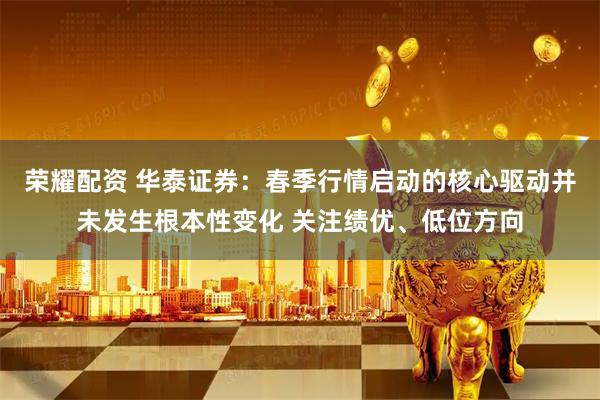 荣耀配资 华泰证券：春季行情启动的核心驱动并未发生根本性变化 关注绩优、低位方向