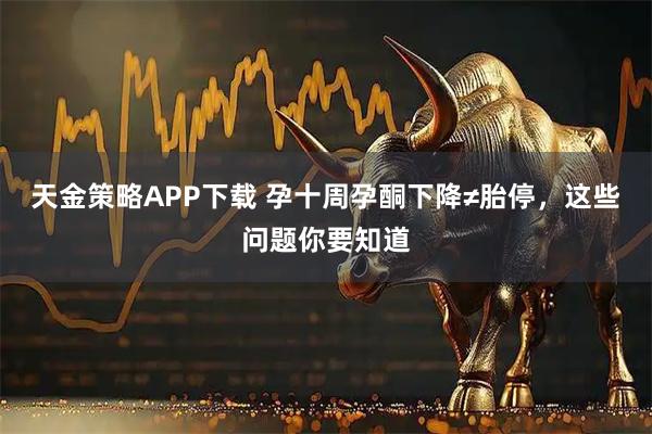天金策略APP下载 孕十周孕酮下降≠胎停，这些问题你要知道