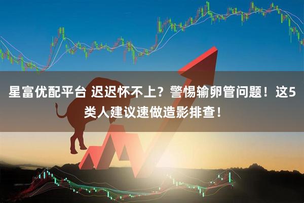 星富优配平台 迟迟怀不上？警惕输卵管问题！这5类人建议速做造影排查！