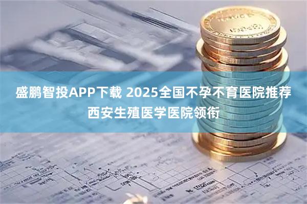 盛鹏智投APP下载 2025全国不孕不育医院推荐西安生殖医学医院领衔
