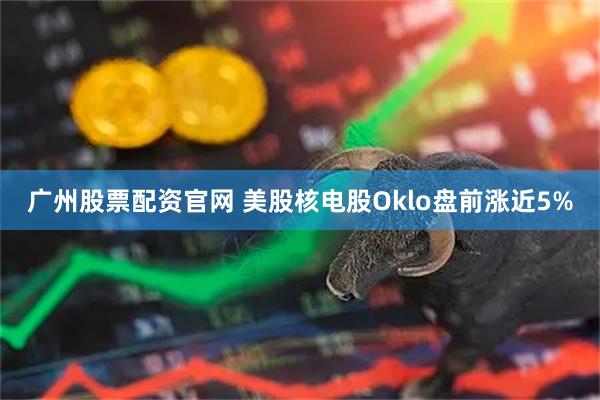 广州股票配资官网 美股核电股Oklo盘前涨近5%