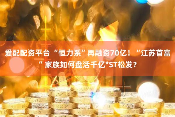 爱配配资平台 “恒力系”再融资70亿！“江苏首富”家族如何盘活千亿*ST松发？
