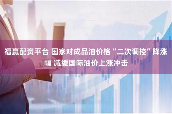 福赢配资平台 国家对成品油价格“二次调控”降涨幅 减缓国际油价上涨冲击