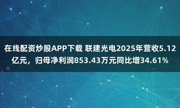 在线配资炒股APP下载 联建光电2025年营收5.12亿元，归母净利润853.43万元同比增34.61%