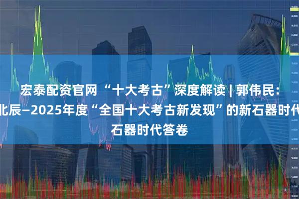 宏泰配资官网 “十大考古”深度解读 | 郭伟民：譬如北辰—2025年度“全国十大考古新发现”的新石器时代答卷