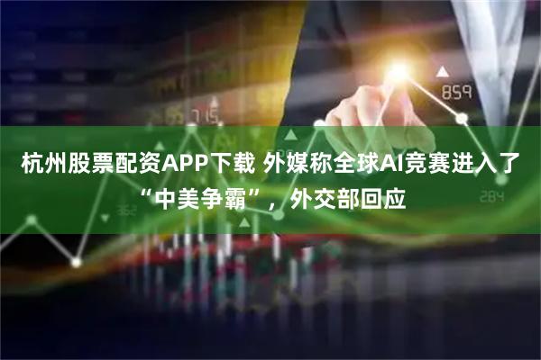 杭州股票配资APP下载 外媒称全球AI竞赛进入了“中美争霸”，外交部回应