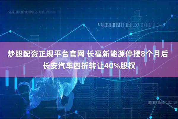 炒股配资正规平台官网 长福新能源停摆8个月后 长安汽车四折转让40%股权
